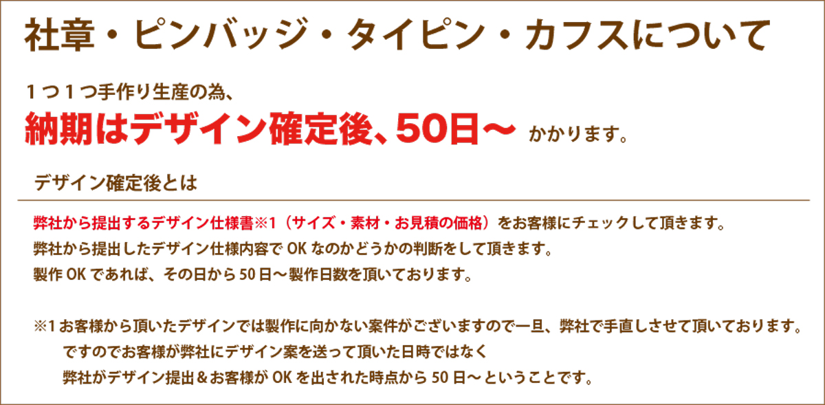 オリジナル社章、ピンバッジ、タイピン、カフスについては1つ1つ手作り生産の為納期は、デザイン確定後、約40日かかります